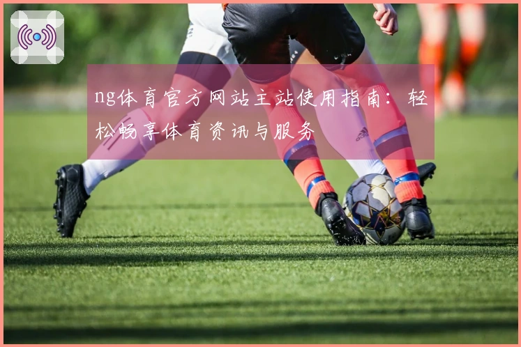 ng体育官方网站主站使用指南：轻松畅享体育资讯与服务