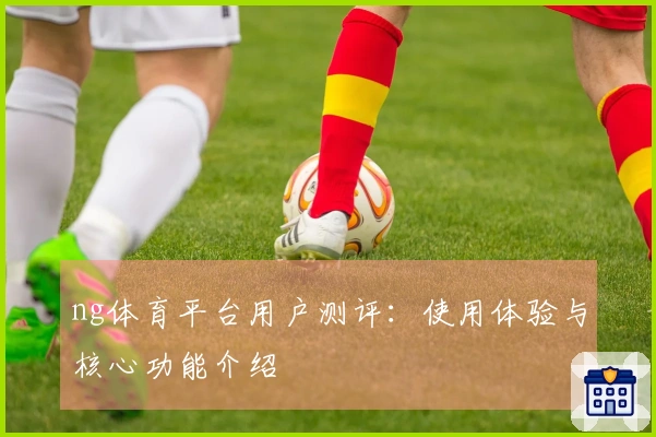 ng体育平台用户测评：使用体验与核心功能介绍