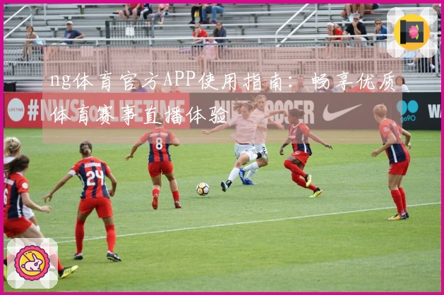 ng体育官方APP使用指南：畅享优质体育赛事直播体验