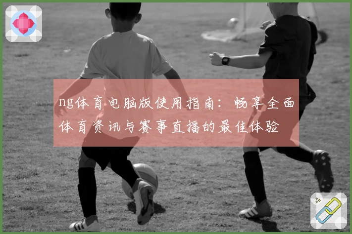 ng体育电脑版使用指南：畅享全面体育资讯与赛事直播的最佳体验